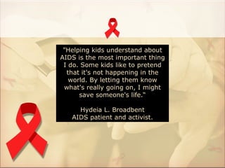 "Helping kids understand about
AIDS is the most important thing
 I do. Some kids like to pretend
  that it's not happening in the
   world. By letting them know
 what's really going on, I might
      save someone's life.“

     Hydeia L. Broadbent
   AIDS patient and activist.
 