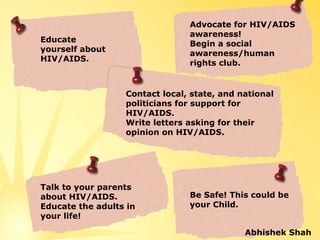 Advocate for HIV/AIDS 
                                 awareness! 
Educate 
                                 Begin a social 
yourself about 
                                 awareness/human 
HIV/AIDS.
                                 rights club.


                   Contact local, state, and national 
                   politicians for support for 
                   HIV/AIDS.
                   Write letters asking for their 
                   opinion on HIV/AIDS.




Talk to your parents 
about HIV/AIDS.                  Be Safe! This could be 
Educate the adults in            your Child.
your life!

                                              Abhishek Shah
 