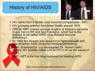 HIV came from a similar virus found in chimpanzees - SIV.
HIV probably entered the United States around 1970
CDC in 1981 noticed unusual clusters of Kaposi’s sarcoma
in gay men in NY and San Francisco, which led to the
disease to be called GRID (Gay Related Immune
Deficiency).
By 1982 the disease was apparent in heterosexuals and
was renamed AIDS (Acquired Immune Deficiency).
1984- Scientists(Dr. Luc Montagnier, Dr. Robert Gallo)
identify HIV (initially called LAV or HTLV-III) as the cause of
AIDS
1987- AZT is the first drug approved for treating AIDS


           http://www.avert.org/aids-timeline.htm
 