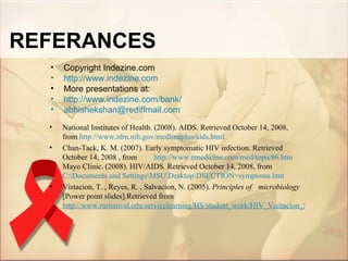 REFERANCES
  •   Copyright Indezine.com
  •   http://www.indezine.com
  •   More presentations at:
  •   http://www.indezine.com/bank/
  •   abhishekshan@rediffmail.com
  •   National Institutes of Health. (2008). AIDS. Retrieved October 14, 2008,
      from http://www.nlm.nih.gov/medlineplus/aids.html
  •   Chan-Tack, K. M. (2007). Early symptomatic HIV infection. Retrieved
      October 14, 2008 , from        http://www.emedicine.com/med/topic86.htm
      Mayo Clinic. (2008). HIV/AIDS. Retrieved October 14, 2008, from
      C:Documents and SettingsMSUDesktopDSECTION=symptoms.htm
  •   Vistacion, T. , Reyes, R. , Salvacion, N. (2005). Principles of microbiology
      [Power point slides].Retrieved from
      http://www.raritanval.edu/servicelearning/HS/student_work/HIV_Visitacion_Salvacion_%2
 