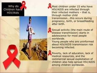 Why do       Most children under 15 who have
Children have   HIV/AIDS are infected through
  HIV/Aids      their infected mothers – that is,
                through mother child
                transmission...this occurs during
                pregnancy, birth, or breastfeeding
                after birth.

                Sexual activity (the main route of
                disease transmission) starts in
                adolescence for most people
                worldwide.
                Young people who are uninformed
                about HIV/AIDS transmission risk
                becoming infected.

                Poverty, lack of education, lack of
                medical resources, and the
                commercial sexual exploitation of
                children also help spread HIV/AIDS
                among children worldwide.
 