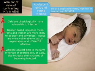 Who are at
  risks of               Adolescent
contracting               girls and   are at a disproportionately high risk of
HIV & AIDS                 young      contracting HIV/AIDS.
                           women

   Girls are physiologically more
       vulnerable to infection.

   Gender-based inequities mean
 “girls and women are more likely
 to be poor and powerless,” hence
   are more vulnerable to sexual
     exploitation and HIV/AIDS
              infection.

 Violence against girls in the form
 of forced or coerced sex, or CSEC
   also increase their chances of
         becoming infected.
 