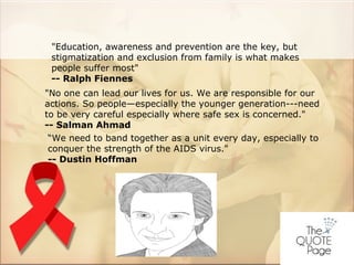 "Education, awareness and prevention are the key, but
 stigmatization and exclusion from family is what makes
 people suffer most"
 -- Ralph Fiennes
"No one can lead our lives for us. We are responsible for our
actions. So people—especially the younger generation---need
to be very careful especially where safe sex is concerned."
-- Salman Ahmad
 “We need to band together as a unit every day, especially to
 conquer the strength of the AIDS virus."
 -- Dustin Hoffman
 