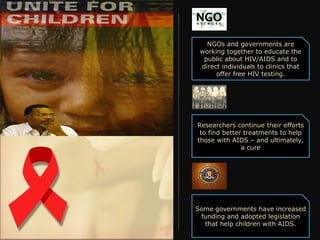NGOs and governments are
 working together to educate the
  public about HIV/AIDS and to
 direct individuals to clinics that
      offer free HIV testing.




Researchers continue their efforts
 to find better treatments to help
those with AIDS – and ultimately,
               a cure




Some governments have increased
 funding and adopted legislation
  that help children with AIDS.
 