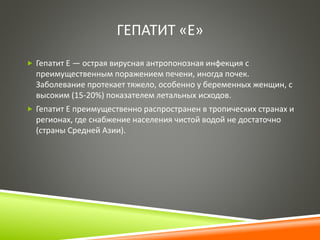 ГЕПАТИТ «Е» 
 Гепатит Е — острая вирусная антропонозная инфекция с 
преимущественным поражением печени, иногда почек. 
Заболевание протекает тяжело, особенно у беременных женщин, с 
высоким (15-20%) показателем летальных исходов. 
 Гепатит E преимущественно распространен в тропических странах и 
регионах, где снабжение населения чистой водой не достаточно 
(страны Средней Азии). 
 