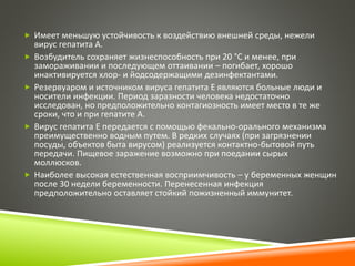  Имеет меньшую устойчивость к воздействию внешней среды, нежели 
вирус гепатита А. 
 Возбудитель сохраняет жизнеспособность при 20 °С и менее, при 
замораживании и последующем оттаивании – погибает, хорошо 
инактивируется хлор- и йодсодержащими дезинфектантами. 
 Резервуаром и источником вируса гепатита Е являются больные люди и 
носители инфекции. Период заразности человека недостаточно 
исследован, но предположительно контагиозность имеет место в те же 
сроки, что и при гепатите А. 
 Вирус гепатита Е передается с помощью фекально-орального механизма 
преимущественно водным путем. В редких случаях (при загрязнении 
посуды, объектов быта вирусом) реализуется контактно-бытовой путь 
передачи. Пищевое заражение возможно при поедании сырых 
моллюсков. 
 Наиболее высокая естественная восприимчивость – у беременных женщин 
после 30 недели беременности. Перенесенная инфекция 
предположительно оставляет стойкий пожизненный иммунитет. 
 