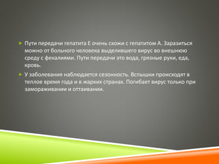  Пути передачи гепатита Е очень схожи с гепатитом А. Заразиться 
можно от больного человека выделившего вирус во внешнюю 
среду с фекалиями. Пути передачи это вода, грязные руки, еда, 
кровь. 
 У заболевания наблюдается сезонность. Вспышки происходят в 
теплое время года и в жарких странах. Погибает вирус только при 
замораживании и оттаивании. 
 