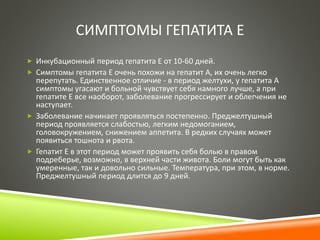 СИМПТОМЫ ГЕПАТИТА Е 
 Инкубационный период гепатита Е от 10-60 дней. 
 Симптомы гепатита Е очень похожи на гепатит А, их очень легко 
перепутать. Единственное отличие - в период желтухи, у гепатита А 
симптомы угасают и больной чувствует себя намного лучше, а при 
гепатите Е все наоборот, заболевание прогрессирует и облегчения не 
наступает. 
 Заболевание начинает проявляться постепенно. Преджелтушный 
период проявляется слабостью, легким недомоганием, 
головокружением, снижением аппетита. В редких случаях может 
появиться тошнота и рвота. 
 Гепатит Е в этот период может проявить себя болью в правом 
подреберье, возможно, в верхней части живота. Боли могут быть как 
умеренные, так и довольно сильные. Температура, при этом, в норме. 
Преджелтушный период длится до 9 дней. 
 