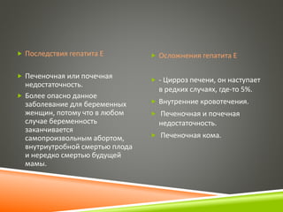  Последствия гепатита Е 
 Печеночная или почечная 
недостаточность. 
 Более опасно данное 
заболевание для беременных 
женщин, потому что в любом 
случае беременность 
заканчивается 
самопроизвольным абортом, 
внутриутробной смертью плода 
и нередко смертью будущей 
мамы. 
 Осложнения гепатита Е 
 - Цирроз печени, он наступает 
в редких случаях, где-то 5%. 
 Внутренние кровотечения. 
 Печеночная и почечная 
недостаточность. 
 Печеночная кома. 
 