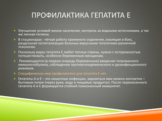 ПРОФИЛАКТИКА ГЕПАТИТА Е 
 Улучшение условий жизни населения, контроль за водными источниками, а так 
же личная гигиена. 
 В стационарах : чёткая работа приемного отделения, изоляция в бокс, 
раздельная госпитализация больных вирусными гепатитами различной 
этиологии. 
 Поскольку вирус гепатита Е любит теплые страны, нужно с осторожностью 
путешествовать, особенно беременным женщинам. 
 Рекомендуется (в первую очередь беременным) введение титрованного 
иммуноглобулина, соблюдение противоэпидемического и дезинфекционного 
режимов. 
 Специфических мер профилактики для гепатита Е нет. 
 Гепатиты A и E – это кишечные инфекции, заразиться ими можно контактно – 
бытовым путем (через руки, воду и пищевые продукты). После перенесенного 
гепатита A и Е формируется стойкий пожизненный иммунитет. 
 