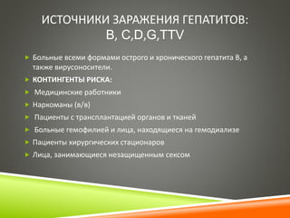 ИСТОЧНИКИ ЗАРАЖЕНИЯ ГЕПАТИТОВ: 
B, C,D,G,TTV 
 Больные всеми формами острого и хронического гепатита В, а 
также вирусоносители. 
 КОНТИНГЕНТЫ РИСКА: 
 Медицинские работники 
 Наркоманы (в/в) 
 Пациенты с трансплантацией органов и тканей 
 Больные гемофилией и лица, находящиеся на гемодиализе 
 Пациенты хирургических стационаров 
 Лица, занимающиеся незащищенным сексом 
 