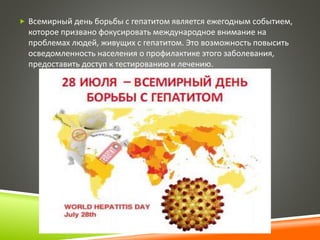  Всемирный день борьбы с гепатитом является ежегодным событием, 
которое призвано фокусировать международное внимание на 
проблемах людей, живущих с гепатитом. Это возможность повысить 
осведомленность населения о профилактике этого заболевания, 
предоставить доступ к тестированию и лечению. 
 
