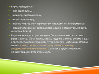  Вирус передается: 
 - половым путем; 
 - при переливании крови; 
 - от матери к плоду; 
 - при использовании зараженных медицинских инструментов; 
 - при использовании бытовых принадлежностей (зубных бритв, 
салфеток, бритв). 
 Выделение вируса с различными биологическими секретами 
(кровь, слюна, моча, жёлчь, слёзы, грудное молоко, сперма и др.) 
определяет множественность путей передачи инфекции. Однако 
только кровь, сперма и слюна представляют реальную 
эпидемиологическую опасность, так как в других жидкостях 
концентрация вируса очень мала. 
 