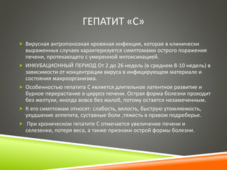 ГЕПАТИТ «С» 
 Вирусная антропонозная кровяная инфекция, которая в клинически 
выраженных случаях характеризуется симптомами острого поражения 
печени, протекающего с умеренной интоксикацией. 
 ИНКУБАЦИОННЫЙ ПЕРИОД От 2 до 26 недель (в среднем 8-10 недель) в 
зависимости от концентрации вируса в инфицирующем материале и 
состояния макроорганизма. 
 Особенностью гепатита С является длительное латентное развитие и 
бурное перерастание в цирроз печени. Острая форма болезни проходит 
без желтухи, иногда вовсе без жалоб, потому остается незамеченным. 
 К его симптомам относят: слабость, вялость, быструю утомляемость, 
ухудшение аппетита, суставные боли ,тяжесть в правом подреберье. 
 При хроническом гепатите С отмечается увеличение печени и 
селезенки, потеря веса, а также признаки острой формы болезни. 
 