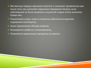  Явственные первые признаки гепатита С начинают проявляться уже 
после того, как наступает серьезное поражение печени, если 
заболевание не было выявлено на ранней стадии путем анализов. 
Среди них: 
 Пожелтение склер, кожи и слизистых оболочек вследствие 
поражения гепатоцитов, 
 Асцит (увеличение объема живота), 
 Усиливается слабость и утомляемость, 
 Появляются варикозные звездочки на животе. 
 