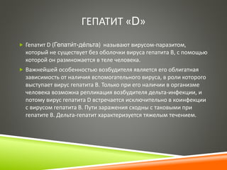 ГЕПАТИТ «D» 
 Гепатит D (Гепати́ 
т-де́ 
льта) называют вирусом-паразитом, 
который не существует без оболочки вируса гепатита В, с помощью 
которой он размножается в теле человека. 
 Важнейшей особенностью возбудителя является его облигатная 
зависимость от наличия вспомогательного вируса, в роли которого 
выступает вирус гепатита B. Только при его наличии в организме 
человека возможна репликация возбудителя дельта-инфекции, и 
потому вирус гепатита D встречается исключительно в коинфекции 
с вирусом гепатита B. Пути заражения сходны с таковыми при 
гепатите В. Дельта-гепатит характеризуется тяжелым течением. 
 