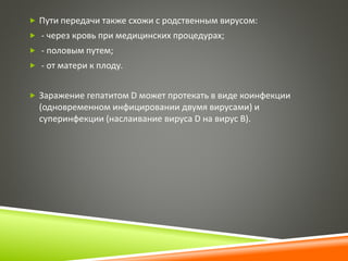  Пути передачи также схожи с родственным вирусом: 
 - через кровь при медицинских процедурах; 
 - половым путем; 
 - от матери к плоду. 
 Заражение гепатитом D может протекать в виде коинфекции 
(одновременном инфицировании двумя вирусами) и 
суперинфекции (наслаивание вируса D на вирус В). 
 