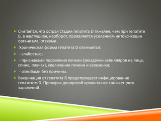  Считается, что острая стадия гепатита D тяжелее, чем при гепатите 
В, а желтушная, наоборот, проявляется усилением интоксикации 
организма, отеками. 
 Хроническая форма гепатита D отличается: 
 - слабостью; 
 - признаками поражения печени (звездочки капилляров на лице, 
спине, плечах), увеличение печени и селезенки; 
 - ознобами без причины. 
 Вакцинация от гепатита В предотвращает инфицирование 
гепатитом D. Проверка донорской крови также снижает риск 
заражений. 
 