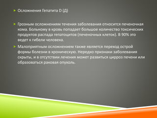  Осложнения Гепатита D (Д) 
 Грозным осложнениям течения заболевания относится печеночная 
кома. Больному в кровь попадает большое количество токсических 
продуктов распада гепатоцитов (печеночных клеток). В 90% это 
ведет к гибели человека. 
 Малоприятным осложнением также является переход острой 
формы болезни в хроническую. Нередко признаки заболевания 
скрыты, и в отсутствии лечения может развиться цирроз печени или 
образоваться раковая опухоль. 
 
