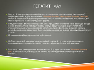 ГЕПАТИТ «А» 
 Гепатит А – острая вирусная инфекция, поражающая клетки печени (гепатоциты). 
Инфекция имеет и другие названия: болезнь Боткина, Желтушная болезнь, Желтуха, 
которые отражают основной признак гепатита А – пожелтение кожи и склер глаз, но 
может протекать и в безжелтушной форме. 
 Вирус способен длительно сохраняться на предметах хозяйственного обихода, в воде, 
почве; благополучно проходит сквозь кислую среду желудка. Вирус гепатита А 
отличается исключительно высокой устойчивостью к факторам внешней среды и 
дезинфекционным средствам. Длительность выживания вируса в продуктах достигает 
1 года. 
 Источником инфекции являются заболевшие. 
 Неблагоприятной эпидемиологической обстановкой по гепатиту А выделяются 
развивающиеся страны азиатского региона, Африки и Латинской Америки. 
 В странах с высоким уровнем жизни гепатит А получил название "болезнь грязных 
рук" – это означает, что заразится можно не соблюдением элементарных норм 
гигиены. 
 