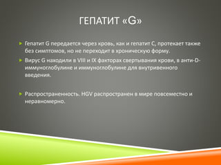 ГЕПАТИТ «G» 
 Гепатит G передается через кровь, как и гепатит С, протекает также 
без симптомов, но не переходит в хроническую форму. 
 Вирус G находили в VIII и IX факторах свертывания крови, в анти-D- 
иммуноглобулине и иммуноглобулине для внутривенного 
введения. 
 Распространенность. HGV распространен в мире повсеместно и 
неравномерно. 
 