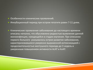  Особенности клинических проявлений. 
 Инкубационный период при остром гепатите равен 7-11 дням. 
 Клинические проявления заболевания до настоящего времени 
описаны неполно, что обусловлено редкостью выявления данной 
моноинфекции, находящейся в стадии изучения. При описании 
первого больного указывалось острое развитие заболевания, 
характеризовавшееся умеренно выраженной интоксикацией с 
продолжительностью желтушного периода до 3 недель и 
умеренным повышением активности АсАТ и АлАТ. 
 