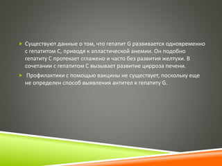  Существуют данные о том, что гепатит G развивается одновременно 
с гепатитом С, приводя к апластической анемии. Он подобно 
гепатиту С протекает сглажено и часто без развития желтухи. В 
сочетании с гепатитом С вызывает развитие цирроза печени. 
 Профилактики с помощью вакцины не существует, поскольку еще 
не определен способ выявления антител к гепатиту G. 
 