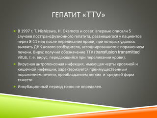 ГЕПАТИТ «TTV» 
 В 1997 г. Т. Nishizawa, H. Okamoto и соавт. впервые описали 5 
случаев посттрансфузионного гепатита, развившегося у пациентов 
через 8-11 нед после переливания крови, при которых удалось 
выявить ДНК нового возбудителя, ассоциированного с поражением 
печени. Вирус получил обозначение TTV (transfusion transmitted 
virus, т. е. вирус, передающийся при переливании крови). 
 Вирусная антропонозная инфекция, имеющая черты кровяной и 
кишечной инфекции, характеризуется преимущественным 
поражением печени, преобладанием легких и средней форм 
тяжести. 
 Инкубационный период точно не определен. 
 