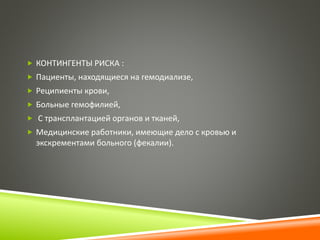  КОНТИНГЕНТЫ РИСКА : 
 Пациенты, находящиеся на гемодиализе, 
 Реципиенты крови, 
 Больные гемофилией, 
 С трансплантацией органов и тканей, 
 Медицинские работники, имеющие дело с кровью и 
экскрементами больного (фекалии). 
 