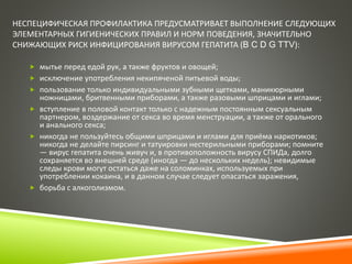 НЕСПЕЦИФИЧЕСКАЯ ПРОФИЛАКТИКА ПРЕДУСМАТРИВАЕТ ВЫПОЛНЕНИЕ СЛЕДУЮЩИХ 
ЭЛЕМЕНТАРНЫХ ГИГИЕНИЧЕСКИХ ПРАВИЛ И НОРМ ПОВЕДЕНИЯ, ЗНАЧИТЕЛЬНО 
СНИЖАЮЩИХ РИСК ИНФИЦИРОВАНИЯ ВИРУСОМ ГЕПАТИТА (B C D G TTV): 
 мытье перед едой рук, а также фруктов и овощей; 
 исключение употребления некипяченой питьевой воды; 
 пользование только индивидуальными зубными щетками, маникюрными 
ножницами, бритвенными приборами, а также разовыми шприцами и иглами; 
 вступление в половой контакт только с надежным постоянным сексуальным 
партнером, воздержание от секса во время менструации, а также от орального 
и анального секса; 
 никогда не пользуйтесь общими шприцами и иглами для приёма наркотиков; 
никогда не делайте пирсинг и татуировки нестерильными приборами; помните 
— вирус гепатита очень живуч и, в противоположность вирусу СПИДа, долго 
сохраняется во внешней среде (иногда — до нескольких недель); невидимые 
следы крови могут остаться даже на соломинках, используемых при 
употреблении кокаина, и в данном случае следует опасаться заражения, 
 борьба с алкоголизмом. 
 