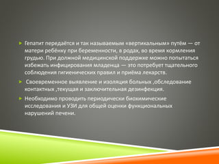  Гепатит передаётся и так называемым «вертикальным» путём — от 
матери ребёнку при беременности, в родах, во время кормления 
грудью. При должной медицинской поддержке можно попытаться 
избежать инфицирования младенца — это потребует тщательного 
соблюдения гигиенических правил и приёма лекарств. 
 Своевременное выявление и изоляция больных ,обследование 
контактных ,текущая и заключительная дезинфекция. 
 Необходимо проводить периодически биохимические 
исследования и УЗИ для общей оценки функциональных 
нарушений печени. 
 