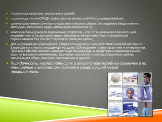 пропаганда культуры сексуальных связей; 
 пропаганда «анти-СПИД» (заболевание является ВИЧ-ассоциированным); 
 целенаправленная санитарно-просветительская работа с молодежью (ведь именно 
молодежь пополняет ряды заболевших гепатитом С); 
 контроль базы доноров (заражение гепатитом - это потенциальная опасность для 
реципиентов, а не доноров крови, опасность объясняется часто экстренным 
переливанием без соответствующей проверки крови); 
 Для медицинских учреждений: стирка спецодежды осуществляется централизованно. 
Запрещается стирка спецодежды на дому. Соблюдение правил асептики и антисептики. 
Персонал обеспечивается комплектами спецодежды и средствами индивидуальной 
защиты (халаты/комбинезоны, перчатки, маски/респираторы/защитные щитки, 
специальная обувь, фартуки, нарукавники и другое). 
 Порядочность, чистоплотность и отсутствие пагубных привычек и по 
отношению к гепатитам являются самой лучшей мерой 
профилактики. 
 