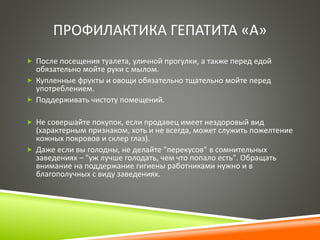 ПРОФИЛАКТИКА ГЕПАТИТА «А» 
 После посещения туалета, уличной прогулки, а также перед едой 
обязательно мойте руки с мылом. 
 Купленные фрукты и овощи обязательно тщательно мойте перед 
употреблением. 
 Поддерживать чистоту помещений. 
 Не совершайте покупок, если продавец имеет нездоровый вид 
(характерным признаком, хоть и не всегда, может служить пожелтение 
кожных покровов и склер глаз). 
 Даже если вы голодны, не делайте "перекусов" в сомнительных 
заведениях – "уж лучше голодать, чем что попало есть". Обращать 
внимание на поддержание гигиены работниками нужно и в 
благополучных с виду заведениях. 
 
