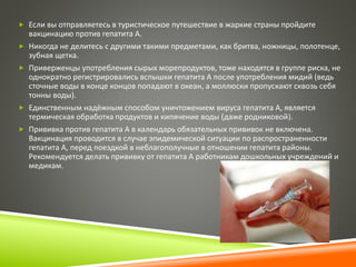 Если вы отправляетесь в туристическое путешествие в жаркие страны пройдите 
вакцинацию против гепатита А. 
 Никогда не делитесь с другими такими предметами, как бритва, ножницы, полотенце, 
зубная щетка. 
 Приверженцы употребления сырых морепродуктов, тоже находятся в группе риска, не 
однократно регистрировались вспышки гепатита А после употребления мидий (ведь 
сточные воды в конце концов попадают в океан, а моллюски пропускают сквозь себя 
тонны воды). 
 Единственным надёжным способом уничтожением вируса гепатита А, является 
термическая обработка продуктов и кипячение воды (даже родниковой). 
 Прививка против гепатита А в календарь обязательных прививок не включена. 
Вакцинация проводится в случае эпидемической ситуации по распространенности 
гепатита А, перед поездкой в неблагополучные в отношении гепатита районы. 
Рекомендуется делать прививку от гепатита А работникам дошкольных учреждений и 
медикам. 
 