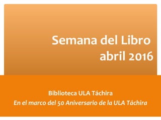 Biblioteca ULA Táchira
En el marco del 50 Aniversario de la ULA Táchira
Semana del Libro
abril 2016
 