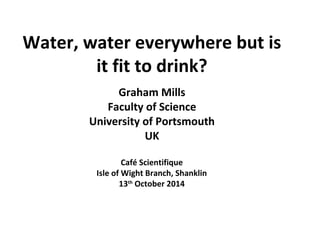 Water, water everywhere but is 
it fit to drink? 
Graham Mills 
Faculty of Science 
University of Portsmouth 
UK 
Café Scientifique 
Isle of Wight Branch, Shanklin 
13th October 2014 
 