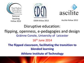 Disruptive education:
flipping, openness, e-pedagogies and design
Gráinne Conole, University of Leicester
16th June 2014
The flipped classroom, facilitating the transition to
blended learning
Athlone Institute of Technology
National
Teaching
Fellow 2012 Ascilite fellow 2012EDEN fellow 2013
 