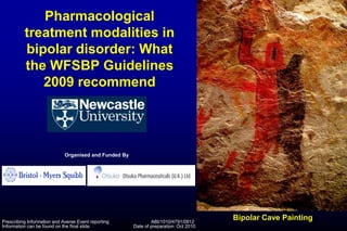 Pharmacological
treatment modalities in
bipolar disorder: What
the WFSBP Guidelines
2009 recommend
Bipolar Cave Painting
Organised and Funded By
Prescribing Information and Averse Event reporting
Information can be found on the final slide.
ABI/1010/4791/0912
Date of preparation: Oct 2010
 