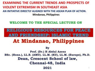 RELIGIOUS RESOURCES FOR PEACE
AND FRIENDSHIP: ISLAMIC TREND
At Mindanao, Philippines
By
Prof. (Dr.) H Abdul Azeez
BSc. (Hons.), LL.B. (AMU). LL.M. (KU), LL.M. (Europe), Ph.D.
Dean, Crescent School of law,
Chennai-48, India
2021 1
WELCOME TO THE SPECIAL LECTURE ON
EXAMINING THE CURRENT TRENDS AND PROSPECTS OF
VIOLENT EXTREMISM IN SOUTHEAST ASIA
AN INITIATIVE DIRECTLY ALIGNED WITH THE ASEAN PLAN OF ACTION.
Mindanao, Philippines
 