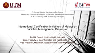 4th. Annual Building Maintenance Conference
Leveraging Economical Strategies for Facilities Management Sustainability
26 & 27 February 2014, Kuala Lumpur Malaysia

International Certification Initiatives of Malaysian
Facilities Management Profession
Prof Dr Sr Abdul Hakim bin Mohammed
Dean, Facaulty of Geoinformation and Real Estate, UTM
Vice President, Malaysian Association of Facility Management

 