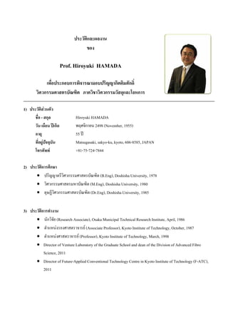 ประวัติและผลงาน
                                   ของ

                         Prof. Hiroyuki HAMADA

            เพื่อประกอบการพิจารณามอบปริญญากิตติมศักดิ์
       วิศวกรรมศาสตรบัณฑิต ภาควิชาวิศวกรรมวัสดุและโลหการ

1) ประวัติสวนตัว
             
      ชื่อ - สกุล             Hiroyuki HAMADA
      วัน เดือน ปเกิด        พฤศจิกายน 2498 (November, 1955)
      อายุ                    55 ป
      ที่อยูปจจุบัน
                             Matsugasaki, sakyo-ku, kyoto, 606-8585, JAPAN
      โทรศัพท                +81-75-724-7844

2) ประวัตการศึกษา
         ิ
      • ปริญญาตรีวิศวกรรมศาสตรบัณฑิต (B.Eng), Doshisha University, 1978
      • วิศวกรรมศาสตรมหาบัณฑิต (M.Eng), Doshisha University, 1980
      • ดุษฏีวิศวกรรมศาสตรบัณฑิต (Dr.Eng), Doshisha University, 1985


3) ประวัตการทํางาน
         ิ
      • นักวิจัย (Research Associate), Osaka Municipal Technical Research Institute, April, 1986
      • ตําแหนงรองศาสตราจารย (Associate Professor), Kyoto Institute of Technology, October, 1987
      • ตําแหนงศาสตราจารย (Professor), Kyoto Institute of Technology, March, 1998
      • Director of Venture Laboratory of the Graduate School and dean of the Division of Advanced Fibro
           Science, 2011
      • Director of Future-Applied Conventional Technology Centre in Kyoto Institute of Technology (F-ATC),
           2011
 