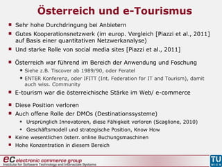 Österreich und e-Tourismus
 Österreich war führend im Bereich der Anwendung und Foschung
 Siehe z.B. Tiscover ab 1989/90, oder Feratel
 ENTER Konferenz, oder IFITT (Int. Federation for IT and Tourism), damit
auch wiss. Community
 E-tourism war die österreichische Stärke im Web/ e-commerce
 Diese Position verloren
 Auch offene Rolle der DMOs (Destinationssysteme)
• Ursprünglich Innovatoren, diese Fähigkeit verloren (Scaglione, 2010)
• Geschäftsmodell und strategische Position, Know How
 Keine wesentlichen österr. online Buchungsmaschinen
 Hohe Konzentration in diesem Bereich
 Sehr hohe Durchdringung bei Anbietern
 Gutes Kooperationsnetzwerk (im europ. Vergleich [Piazzi et al., 2011]
auf Basis einer quantitativen Netzwerkanalyse)
 Und starke Rolle von social media sites [Piazzi et al., 2011]
 
