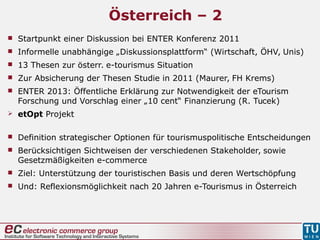 Österreich – 2
 Startpunkt einer Diskussion bei ENTER Konferenz 2011
 Informelle unabhängige „Diskussionsplattform“ (Wirtschaft, ÖHV, Unis)
 13 Thesen zur österr. e-tourismus Situation
 Zur Absicherung der Thesen Studie in 2011 (Maurer, FH Krems)
 ENTER 2013: Öffentliche Erklärung zur Notwendigkeit der eTourism
Forschung und Vorschlag einer „10 cent“ Finanzierung (R. Tucek)
 etOpt Projekt
 Definition strategischer Optionen für tourismuspolitische Entscheidungen
 Berücksichtigen Sichtweisen der verschiedenen Stakeholder, sowie
Gesetzmäßigkeiten e-commerce
 Ziel: Unterstützung der touristischen Basis und deren Wertschöpfung
 Und: Reflexionsmöglichkeit nach 20 Jahren e-Tourismus in Österreich
 