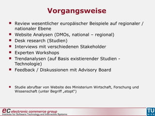 Vorgangsweise
 Review wesentlicher europäischer Beispiele auf regionaler /
nationaler Ebene
 Website Analysen (DMOs, national – regional)
 Desk research (Studien)
 Interviews mit verschiedenen Stakeholder
 Experten Workshops
 Trendanalysen (auf Basis existierender Studien -
Technologie)
 Feedback / Diskussionen mit Advisory Board
 Studie abrufbar von Website des Ministerium Wirtschaft, Forschung und
Wissenschaft (unter Begriff „etopt“)
 