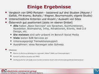 Einige Ergebnisse
 Vergleich von DMO Portalen - basierend auf drei Studien (Maurer /
Gallob, FH Krems; Buhalis / Wagner, Bournemouth; eigene Studie)
 Unterschiedliche Kriterien und Anzahl / Auswahl von Sites
 Österreich gut positioniert (stets im oberen Drittel)
 Alle haben „Basic Services“ wie Sprachen, Suchfunktionen,
Newsletter, Bildmaterial, Infos, Attraktionen, Events, Web 2.0
Design, etc.
 Die meisten sind sehr präsent im Bereich Social Media
 Viele bieten B2B Services an
 Unterausgeprägt Transaktionssupport
 Ausnahmen: etwa Norwegen oder Schweiz
 Interviews
 Position zu Buchung abhängig von regionaler „Ebene“ (Nähe zum Leistungsträger)
 Politisch rechtliche Situation der DMOs
 Wichtig Customer Life Cycle sowie Kunden verstehen durch unternehmensübergreifende Datenanalyse
 