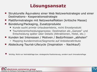 Lösungsansatz
 Strukturelle Äquivalenz einer Web Netzwerkstrategie und einer
Destinations– Kooperationsstrategie
 Plattformstrategie mit Netzwerkeffekten (kritische Masse)
 Bündelung/Packaging, Zusatzprodukte
 Kunde sucht primär Urlaubserlebnis, nicht Einzelprodukt
 Touristenentscheidungsprozess: Destination als „Ganzes“ und
Entscheidung später über Details (Attraktionen, Hotel, etc.)
 Kunden bei Interessen / Motiven / Bedürfnissen „abholen“
 Mapping Kundenmotive/Segmente auf Anbieterattribute
 Abdeckung Tourist-Lifecycle (Inspiration – Nachkauf)
 Wichtig: Nicht nur Vertriebsfrage bzw. strategische Positionierung, sondern auch Innovationsfrage
 