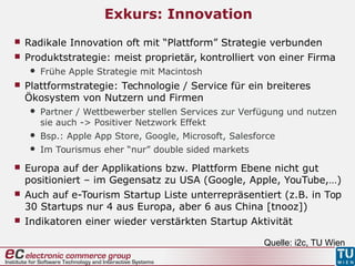 Exkurs: Innovation
 Radikale Innovation oft mit “Plattform” Strategie verbunden
 Produktstrategie: meist proprietär, kontrolliert von einer Firma
 Frühe Apple Strategie mit Macintosh
 Plattformstrategie: Technologie / Service für ein breiteres
Ökosystem von Nutzern und Firmen
 Partner / Wettbewerber stellen Services zur Verfügung und nutzen
sie auch -> Positiver Netzwork Effekt
 Bsp.: Apple App Store, Google, Microsoft, Salesforce
 Im Tourismus eher “nur” double sided markets
Quelle: i2c, TU Wien
 Europa auf der Applikations bzw. Plattform Ebene nicht gut
positioniert – im Gegensatz zu USA (Google, Apple, YouTube,…)
 Auch auf e-Tourism Startup Liste unterrepräsentiert (z.B. in Top
30 Startups nur 4 aus Europa, aber 6 aus China [tnooz])
 Indikatoren einer wieder verstärkten Startup Aktivität
 