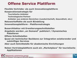 Offene Service Plattform
Flexible Vertriebs- als auch Innovationsplattform
Kooperationsstrategie für
Touristische Anbieter
Technologische Partner
Anbieter aus anderen Bereichen (Landwirtschaft, Gesundheit, etc.)
Netzwerkeffekte als auch Bündelung
Innovationsplattform - Plattformstrategie
Busarchitektur mit Erweiterungsschnittstellen
Angebote werden „on Demand“ publiziert / Dynamisches
Paketieren
Offene Schnittstellen
Quasi ein technischer Backbone zur Integration existierender und
zukünftiger Services
Aber auch Schnittstelle für akademische Einrichtungen
Neben Vertriebsplattform auch ein „Marketplace“ für touristische
Applikationen
 