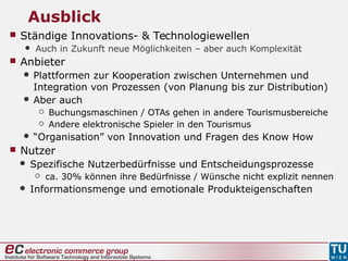 Ausblick
 Ständige Innovations- & Technologiewellen
 Auch in Zukunft neue Möglichkeiten – aber auch Komplexität
 Anbieter
 Plattformen zur Kooperation zwischen Unternehmen und
Integration von Prozessen (von Planung bis zur Distribution)
 Aber auch
 Buchungsmaschinen / OTAs gehen in andere Tourismusbereiche
 Andere elektronische Spieler in den Tourismus
 “Organisation” von Innovation und Fragen des Know How
 Nutzer
 Spezifische Nutzerbedürfnisse und Entscheidungsprozesse
 ca. 30% können ihre Bedürfnisse / Wünsche nicht explizit nennen
 Informationsmenge und emotionale Produkteigenschaften
 