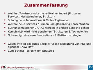 Zusammenfassung
 Web hat Tourismusindustrie radikal verändert (Prozesse,
Services, Marktteinehmer, Struktur)
 Ständig neue Innovations- & Technologiewellen
 Weitere neue Services / Firmen und gleichzeitig Konzentration
 Buchungsmaschinen / OTAS werden in andere Bereiche gehen
 Komplexität wird nicht abnehmen (Strukturen & Technologie)
 Notwendig: eine neue Innovations- & Plattformstrategie
 Geschichte ist ein gutes Beispiel für die Bedeutung von F&E und
eigenem Know How
 Zum Schluss: Es geht um Strategie
 